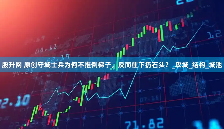 股升网 原创守城士兵为何不推倒梯子，反而往下扔石头？_攻城_结构_城池