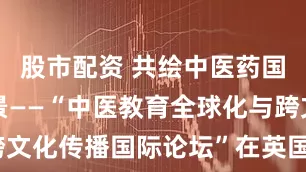 股市配资 共绘中医药国际化新图景——“中医教育全球化与跨文化传播国际论坛”在英国举办_单宝枝