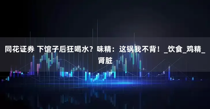 同花证券 下馆子后狂喝水？味精：这锅我不背！_饮食_鸡精_肾脏