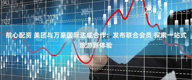 航心配资 美团与万豪国际达成合作：发布联合会员 探索一站式旅游新体验