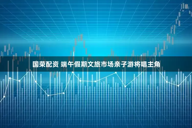 国荣配资 端午假期文旅市场亲子游将唱主角
