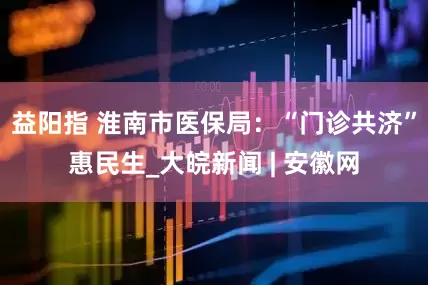 益阳指 淮南市医保局：“门诊共济”惠民生_大皖新闻 | 安徽网