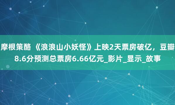 摩根策酪 《浪浪山小妖怪》上映2天票房破亿，豆瓣8.6分预测总票房6.66亿元_影片_显示_故事