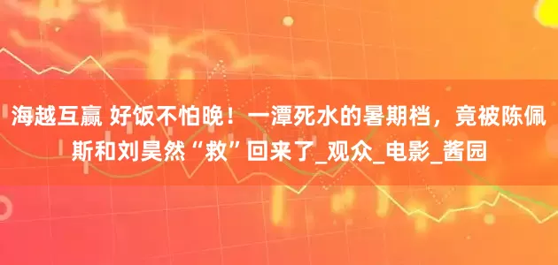 海越互赢 好饭不怕晚！一潭死水的暑期档，竟被陈佩斯和刘昊然“救”回来了_观众_电影_酱园