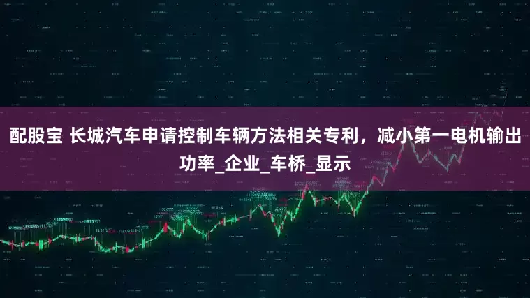 配股宝 长城汽车申请控制车辆方法相关专利，减小第一电机输出功率_企业_车桥_显示