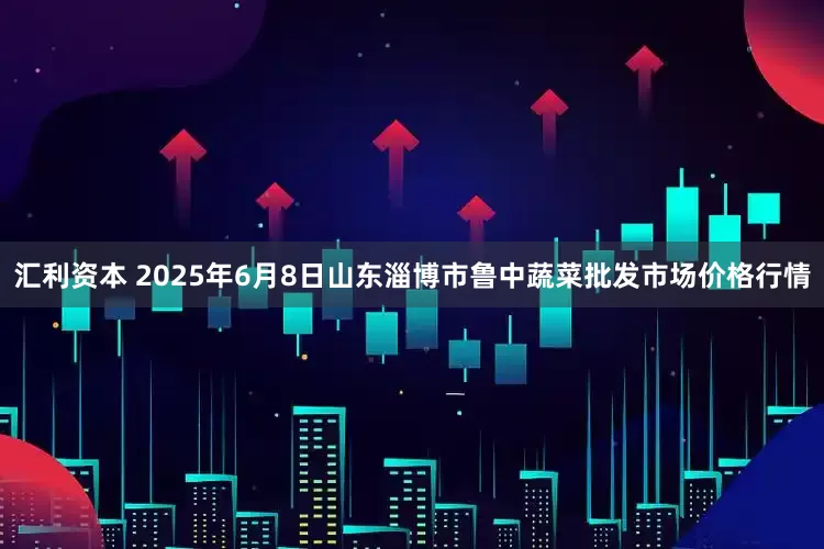 汇利资本 2025年6月8日山东淄博市鲁中蔬菜批发市场价格行情