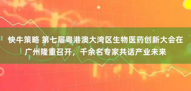 快牛策略 第七届粤港澳大湾区生物医药创新大会在广州隆重召开，千余名专家共话产业未来
